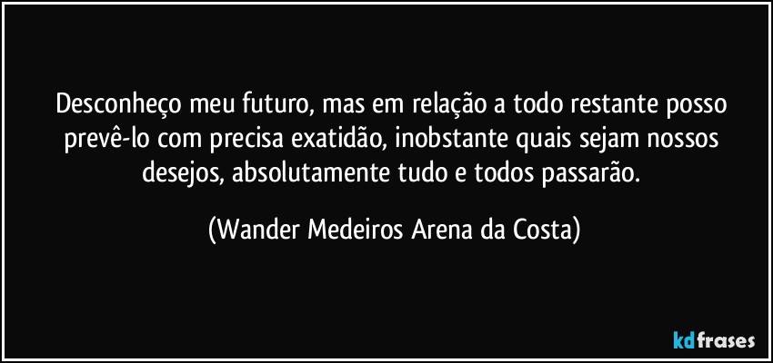 Desconheço meu futuro, mas em relação a todo restante posso prevê-lo com precisa exatidão, inobstante quais sejam nossos desejos, absolutamente tudo e todos passarão. (Wander Medeiros Arena da Costa)