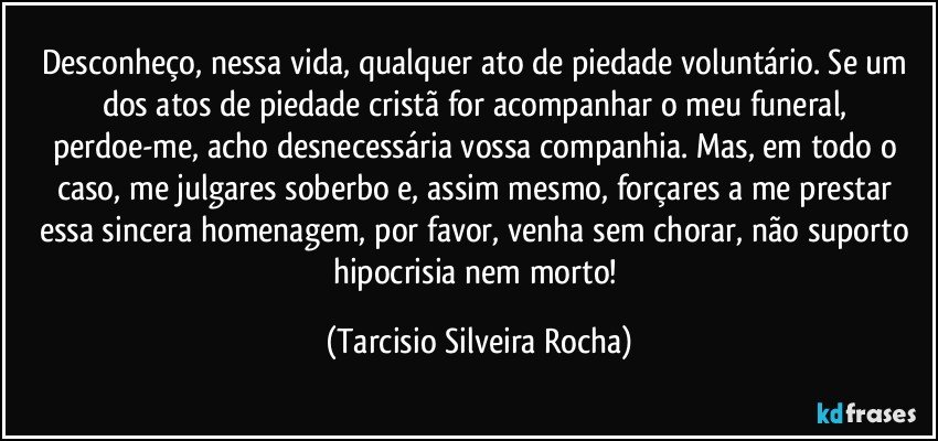 Desconheço, nessa vida, qualquer ato de piedade voluntário. Se um dos atos de piedade cristã for acompanhar o meu funeral, perdoe-me, acho desnecessária vossa companhia. Mas, em todo o caso, me julgares soberbo e, assim mesmo, forçares a me prestar essa sincera homenagem, por favor, venha sem chorar, não suporto hipocrisia nem morto! (Tarcisio Silveira Rocha)