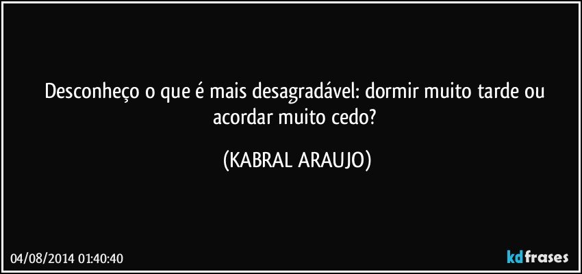 Desconheço o que é mais desagradável: dormir muito tarde ou acordar muito cedo? (KABRAL ARAUJO)