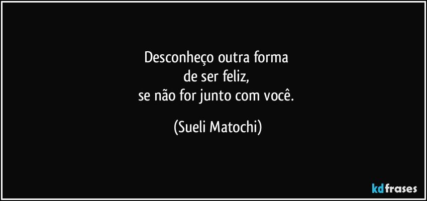 Desconheço outra forma 
de ser feliz, 
se não for junto com você. (Sueli Matochi)