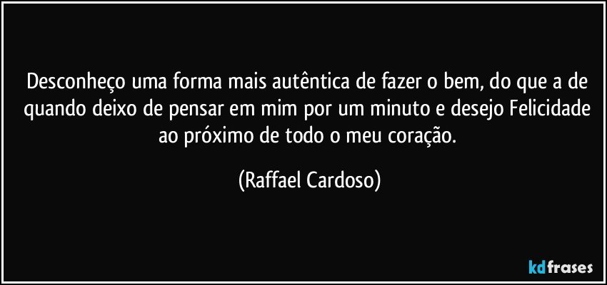 Desconheço uma forma mais autêntica de fazer o bem, do que a de quando deixo de pensar em mim por um minuto e desejo Felicidade ao próximo de todo o meu coração. (Raffael Cardoso)