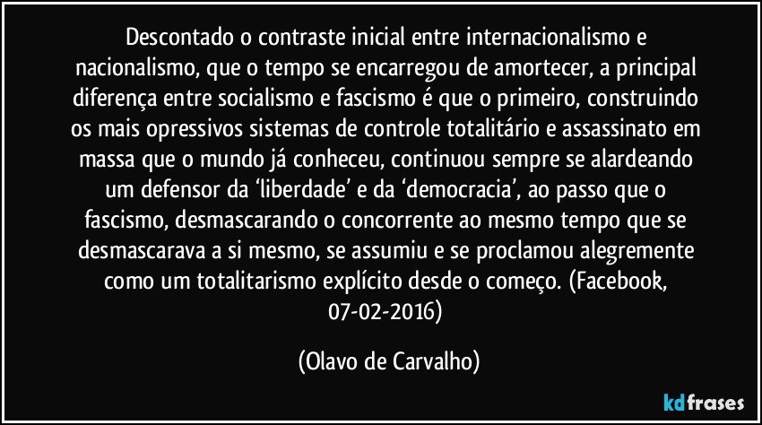 Descontado o contraste inicial entre internacionalismo e nacionalismo, que o tempo se encarregou de amortecer, a principal diferença entre socialismo e fascismo é que o primeiro, construindo os mais opressivos sistemas de controle totalitário e assassinato em massa que o mundo já conheceu, continuou sempre se alardeando um defensor da ‘liberdade’ e da ‘democracia’, ao passo que o fascismo, desmascarando o concorrente ao mesmo tempo que se desmascarava a si mesmo, se assumiu e se proclamou alegremente como um totalitarismo explícito desde o começo. (Facebook, 07-02-2016) (Olavo de Carvalho)