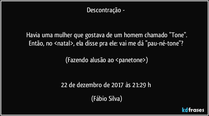 Descontração - 


Havia uma mulher que gostava de um homem chamado "Tone".
Então, no <natal>, ela disse pra ele: vai me dá "pau-né-tone"? 

(Fazendo alusão ao <panetone>)


22 de dezembro de 2017 às 21:29  h (Fábio Silva)