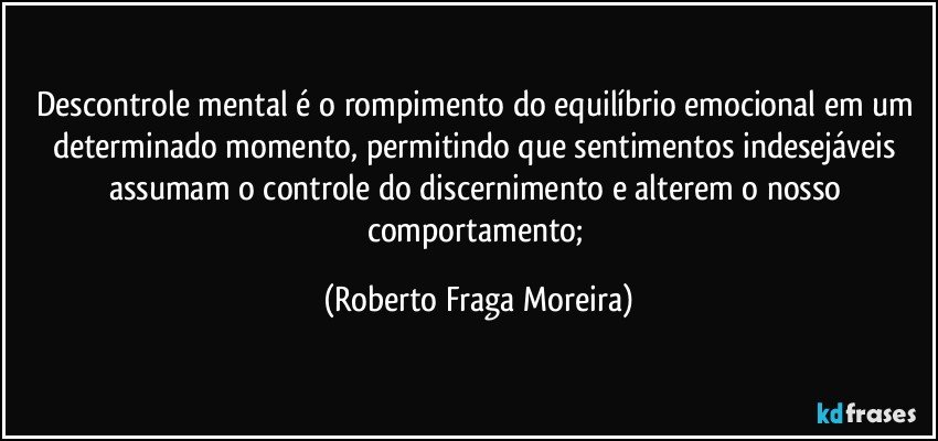 Descontrole mental  é o rompimento do equilíbrio emocional em um determinado momento, permitindo que sentimentos indesejáveis assumam o controle do discernimento e alterem o nosso comportamento; (Roberto Fraga Moreira)