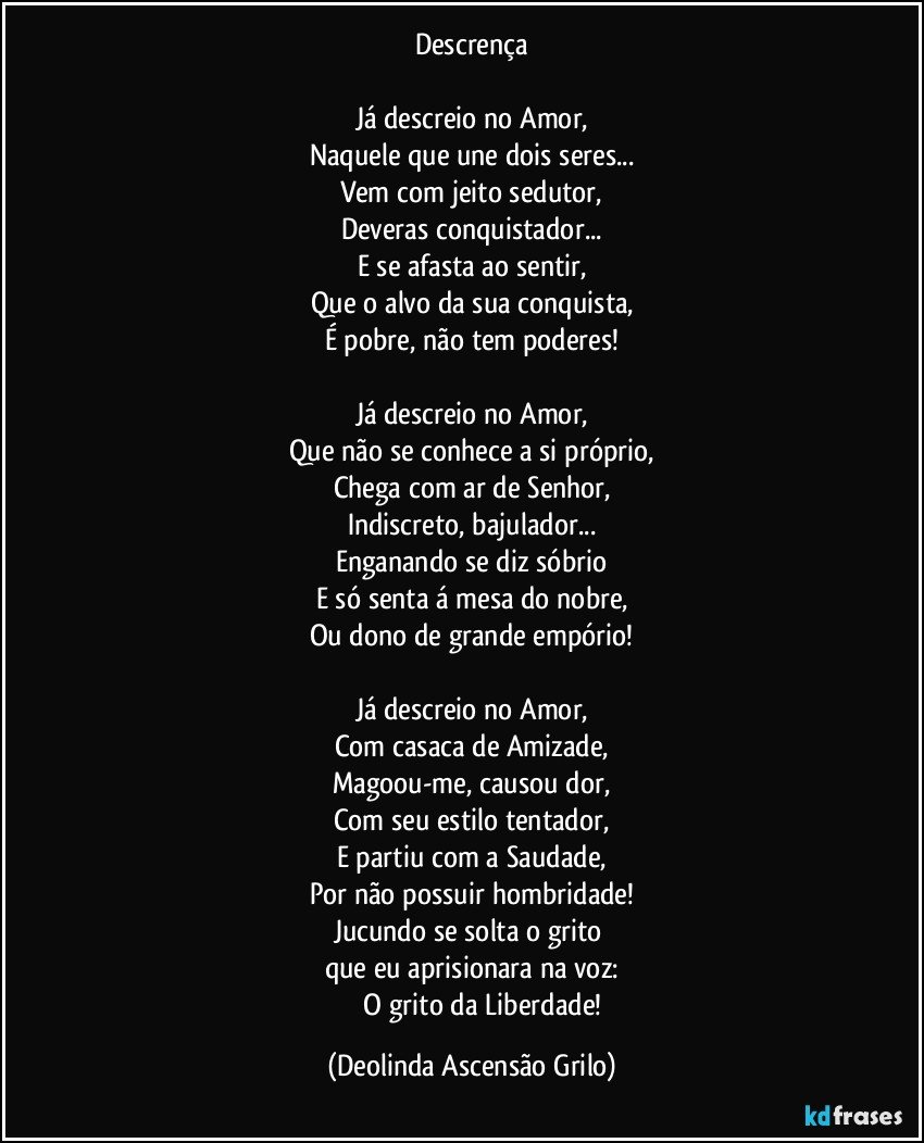 Descrença

Já descreio no Amor,
Naquele que une dois seres...
Vem com jeito sedutor,
Deveras conquistador...
E se afasta ao sentir,
Que o alvo da sua conquista,
É pobre, não tem poderes!

Já descreio no Amor,
Que não se conhece a si próprio,
Chega com ar de Senhor,
Indiscreto, bajulador...
Enganando se diz sóbrio
E só senta á mesa do nobre,
Ou dono de grande empório!

Já descreio no Amor,
Com casaca de Amizade,
Magoou-me, causou dor,
Com seu estilo tentador,
E partiu com a Saudade,
Por não possuir hombridade!
Jucundo se solta o grito 
que eu aprisionara na voz:
             O grito da Liberdade! (Deolinda Ascensão Grilo)