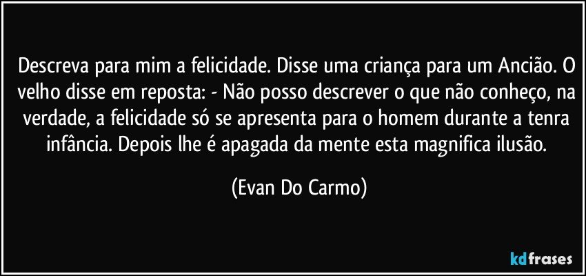 Descreva para mim a felicidade. Disse uma criança para um Ancião. O velho disse em reposta: - Não posso descrever o que não conheço, na verdade, a felicidade só se apresenta para o homem durante a tenra infância. Depois lhe é apagada da mente esta magnifica ilusão. (Evan Do Carmo)