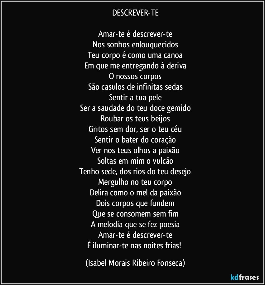 DESCREVER-TE

Amar-te é descrever-te
Nos sonhos enlouquecidos
Teu corpo é como uma canoa
Em que me entregando à deriva
O nossos corpos
São casulos de infinitas sedas
Sentir a tua pele
Ser a saudade do teu doce gemido
Roubar os teus beijos
Gritos sem dor, ser o teu céu
Sentir o bater do coração
Ver nos teus olhos a paixão
Soltas em mim o vulcão
Tenho sede, dos rios do teu desejo
Mergulho no teu corpo
Delira como o mel da paixão
Dois corpos que fundem
Que se consomem sem fim
A melodia que se fez poesia
Amar-te é descrever-te
É iluminar-te nas noites frias! (Isabel Morais Ribeiro Fonseca)