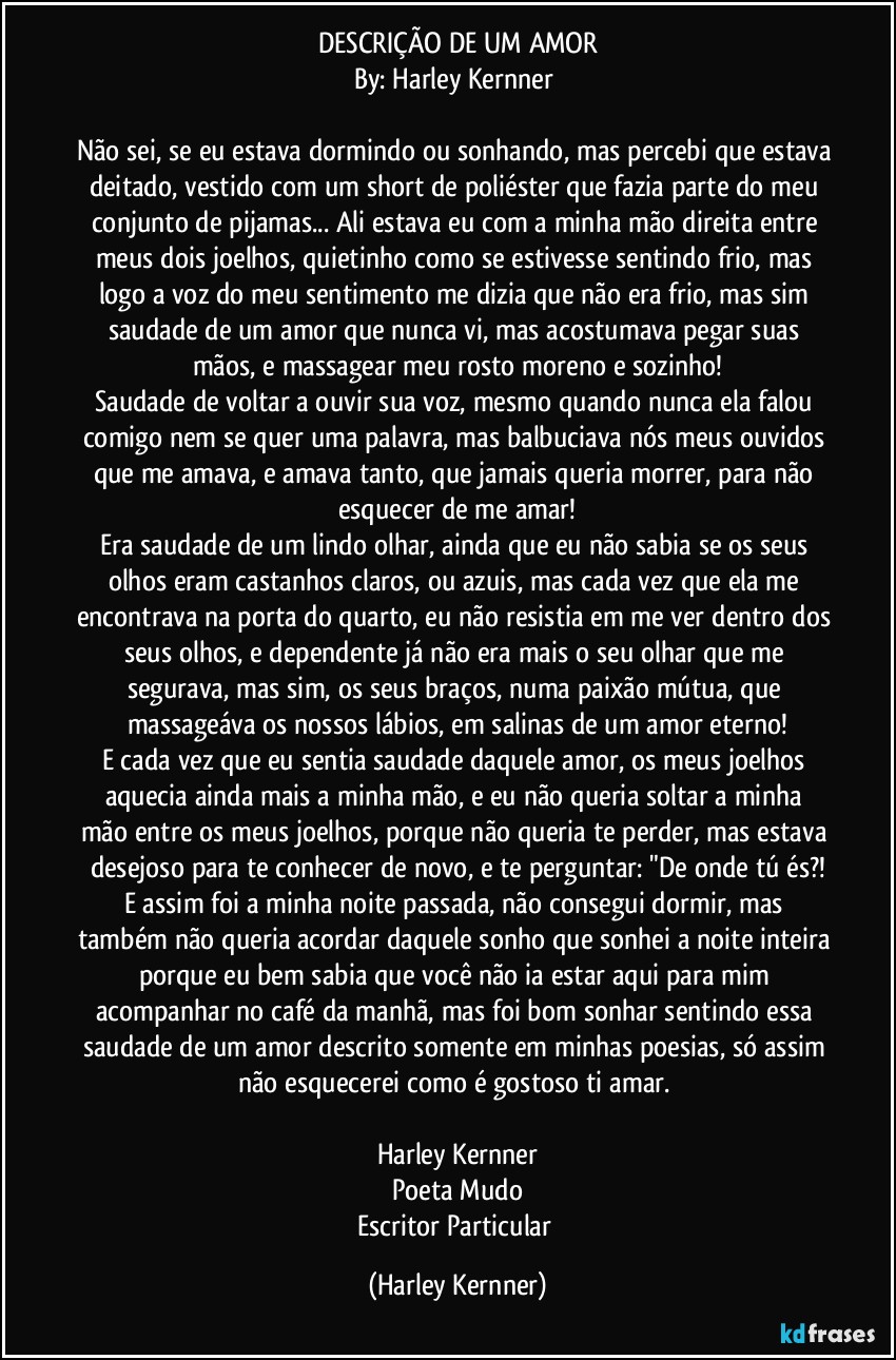 DESCRIÇÃO DE UM AMOR
By: Harley Kernner 

Não sei, se eu estava dormindo ou sonhando, mas percebi que estava deitado, vestido com um short de poliéster que fazia parte do meu conjunto de pijamas... Ali estava eu com a minha mão direita entre meus dois joelhos, quietinho como se estivesse sentindo frio, mas logo a voz do meu sentimento me dizia que não era frio, mas sim saudade de um amor que nunca vi, mas acostumava pegar suas mãos, e massagear meu rosto moreno e sozinho!
Saudade de voltar a ouvir sua voz, mesmo quando nunca ela falou comigo nem se quer uma palavra, mas balbuciava nós meus ouvidos que me amava, e amava tanto, que jamais queria morrer, para não esquecer de me amar!
Era saudade de um lindo olhar, ainda que eu não sabia se os seus olhos eram castanhos claros, ou azuis, mas cada vez que ela me encontrava na porta do quarto, eu não resistia em me ver dentro dos seus olhos, e dependente já não era mais o seu olhar que me segurava, mas sim, os seus braços, numa paixão mútua, que massageáva os nossos lábios, em salinas de um amor eterno!
E cada vez que eu sentia saudade daquele amor, os meus joelhos aquecia ainda mais a minha mão, e eu não  queria soltar a minha mão entre os meus joelhos, porque não queria te perder, mas estava desejoso para te conhecer de novo, e te perguntar: "De onde tú és?!
E assim foi a minha noite passada, não consegui dormir, mas também não queria acordar daquele sonho que sonhei a noite inteira porque eu bem sabia que você não ia estar aqui para mim acompanhar no café da manhã, mas foi bom sonhar sentindo essa saudade de um amor descrito somente em minhas poesias, só assim não esquecerei como é gostoso ti amar. 

Harley Kernner
Poeta Mudo
Escritor Particular (Harley Kernner)