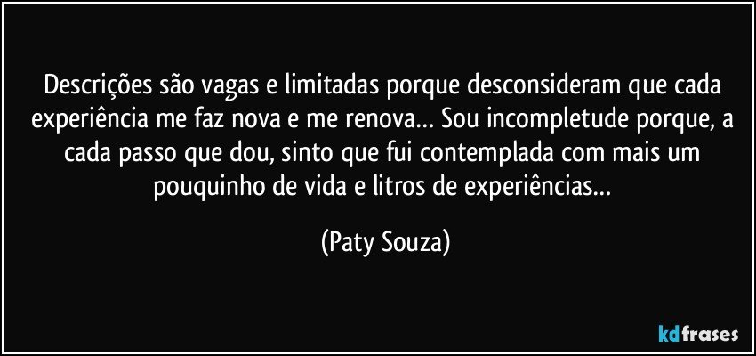 Descrições são vagas e limitadas porque desconsideram que cada experiência me faz nova e me renova… Sou incompletude porque, a cada passo que dou, sinto que fui contemplada com mais um pouquinho de vida e litros de experiências… (Paty Souza)