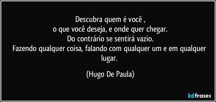 Descubra quem é você ,
o que você deseja, e onde quer chegar.
Do contrário se sentirá vazio.
Fazendo qualquer coisa, falando com qualquer um e em qualquer lugar. (Hugo De Paula)