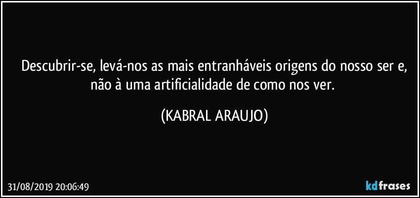 Descubrir-se, levá-nos as mais entranháveis origens do nosso ser e,
não à uma artificialidade de como nos ver. (KABRAL ARAUJO)