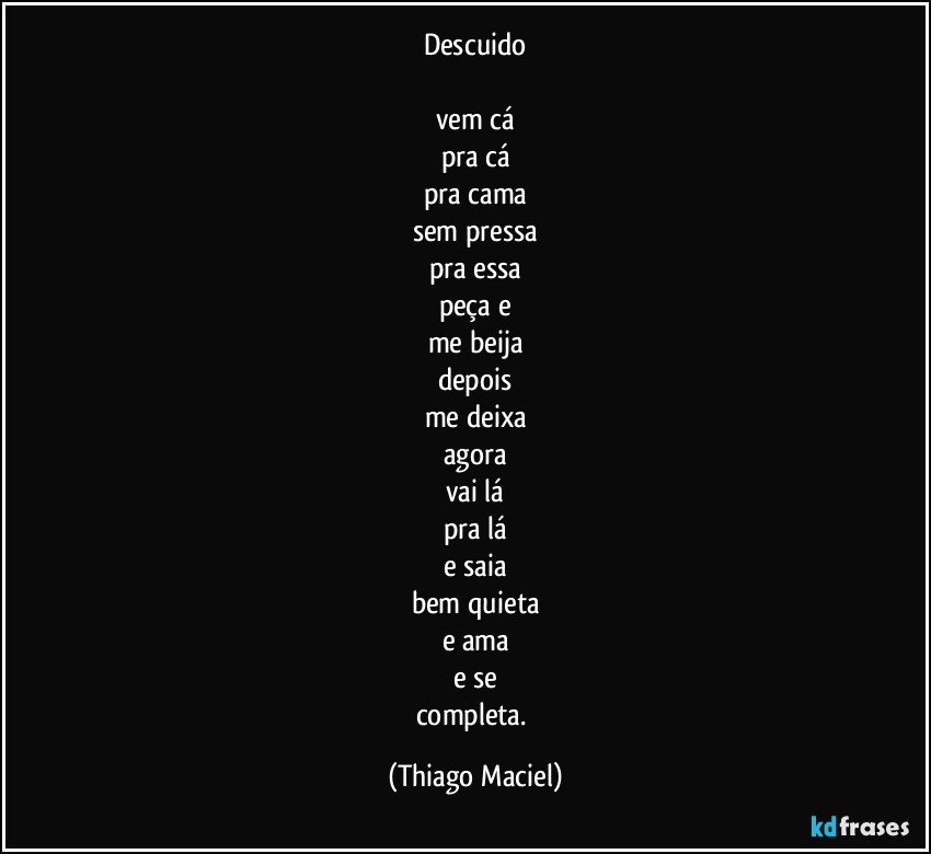 Descuido

vem cá
pra cá
pra cama
sem pressa
pra essa
peça e
me beija
depois
me deixa
agora
vai lá
pra lá
e saia
bem quieta
e ama
e se
completa. (Thiago Maciel)