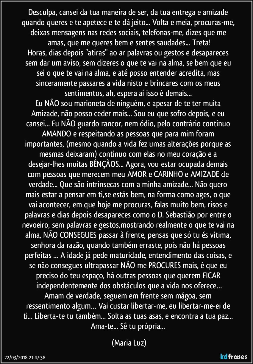 Desculpa, cansei da tua maneira de ser, da tua entrega e amizade quando queres e te apetece e te dá jeito... Volta e meia, procuras-me, deixas mensagens nas redes sociais, telefonas-me, dizes que me amas, que me queres bem e sentes saudades... Treta!
Horas, dias depois "atiras" ao ar palavras ou gestos e desapareces sem dar um aviso, sem dizeres o que te vai na alma, se bem que eu sei o que te vai na alma, e até posso entender acredita, mas sinceramente passares a vida nisto e brincares com os meus sentimentos, ah, espera aí isso é demais... 
Eu NÃO sou marioneta de ninguém, e apesar de te ter muita Amizade, não posso ceder mais... Sou eu que sofro depois, e eu cansei... Eu NÃO guardo rancor, nem ódio, pelo contrário continuo AMANDO e respeitando as pessoas que para mim foram importantes, (mesmo quando a vida fez umas alterações porque as mesmas deixaram) continuo com elas no meu coração e a desejar-lhes muitas BÊNÇÃOS... Agora, vou estar ocupada demais com pessoas que merecem meu AMOR e CARINHO e AMIZADE de verdade... Que são intrínsecas com a minha amizade... Não quero mais estar a pensar em ti,se estás bem, na forma como ages, o que vai acontecer, em que hoje me procuras, falas muito bem, risos e palavras e dias depois desapareces como o D. Sebastião por entre o nevoeiro, sem palavras e gestos,mostrando realmente o que te vai na alma, NÃO CONSEGUES passar à frente, pensas que só tu és vitima, senhora da razão, quando também erraste, pois não há pessoas perfeitas ... A idade já pede maturidade, entendimento das coisas, e se não consegues ultrapassar  NÃO me PROCURES mais, é que eu preciso do teu espaço, há outras pessoas que querem FICAR independentemente dos obstáculos que a vida nos oferece…
Amam de verdade, seguem em frente sem mágoa, sem ressentimento algum… Vai custar libertar-me, eu libertar-me-ei de ti... Liberta-te tu também... Solta as tuas asas, e encontra a tua paz... 
Ama-te... Sê tu própria... (Maria Luz)