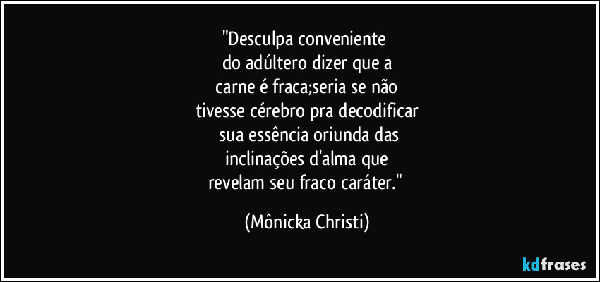 "Desculpa conveniente 
do adúltero dizer que a
 carne é fraca;seria se não 
tivesse cérebro pra decodificar
 sua essência oriunda das
 inclinações d'alma que 
revelam seu fraco caráter." (Mônicka Christi)