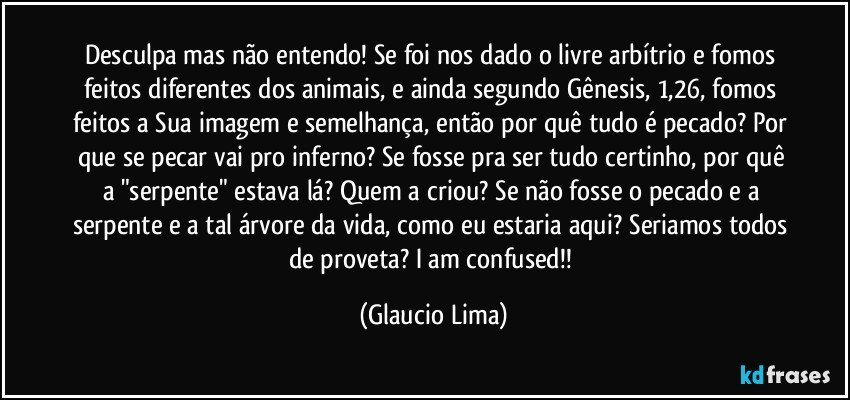 Desculpa mas não entendo! Se foi nos dado o livre arbítrio e fomos feitos diferentes dos animais, e ainda segundo Gênesis, 1,26, fomos feitos a Sua imagem e semelhança, então por quê tudo é pecado? Por que se pecar vai pro inferno? Se  fosse pra ser tudo certinho, por quê a "serpente" estava lá? Quem a criou? Se não fosse o pecado e a serpente e a tal árvore da vida, como eu estaria aqui? Seriamos todos de proveta? I am confused!! (Glaucio Lima)