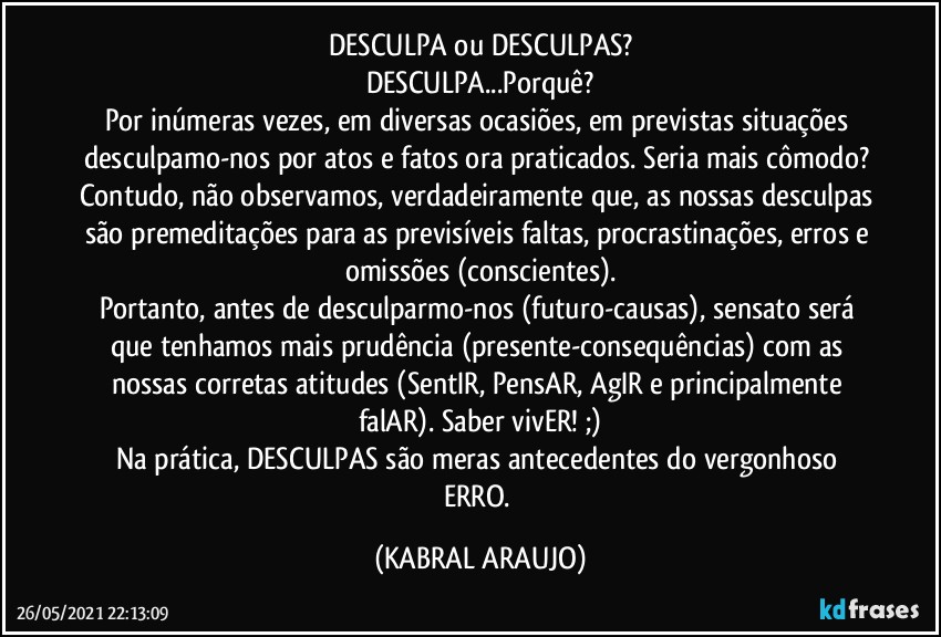 DESCULPA ou DESCULPAS?
DESCULPA...Porquê?
Por inúmeras vezes, em diversas ocasiões, em previstas situações desculpamo-nos por atos e fatos ora praticados. Seria mais cômodo? Contudo, não observamos, verdadeiramente que, as nossas desculpas são premeditações para as previsíveis faltas, procrastinações, erros e omissões (conscientes).
Portanto, antes de desculparmo-nos (futuro-causas), sensato será que tenhamos mais prudência (presente-consequências) com as nossas corretas atitudes (SentIR, PensAR, AgIR e principalmente falAR). Saber vivER! ;)
Na prática, DESCULPAS são meras antecedentes do vergonhoso ERRO. (KABRAL ARAUJO)