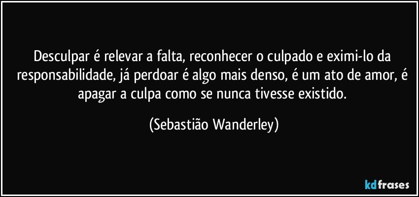 Desculpar é relevar a falta, reconhecer o culpado e eximi-lo da responsabilidade, já perdoar é algo mais denso, é um ato de amor, é apagar a culpa como se nunca tivesse existido. (Sebastião Wanderley)