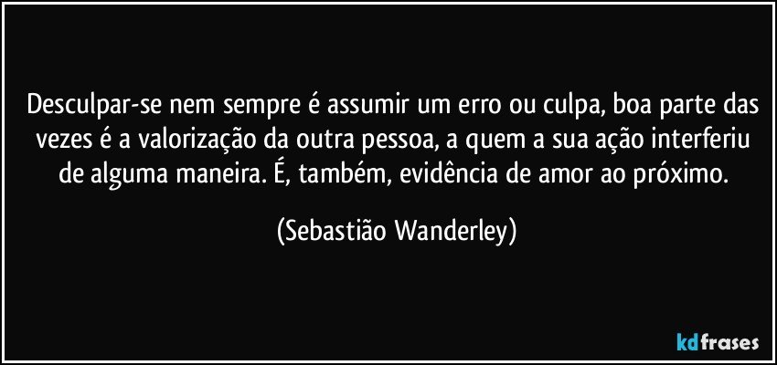 Desculpar-se nem sempre é assumir um erro ou culpa, boa parte das vezes é a valorização da outra pessoa, a quem a sua ação interferiu de alguma maneira. É, também, evidência de amor ao próximo. (Sebastião Wanderley)