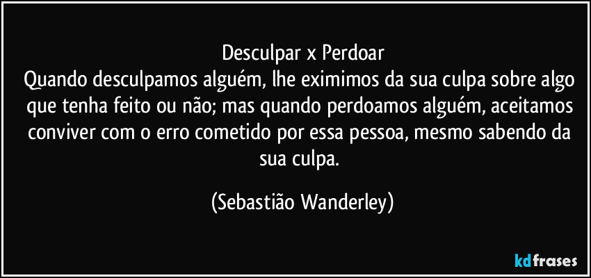 Desculpar x Perdoar
Quando desculpamos alguém, lhe eximimos da sua culpa sobre algo que tenha feito ou não; mas quando perdoamos alguém, aceitamos conviver com o erro cometido por essa pessoa, mesmo sabendo da sua culpa. (Sebastião Wanderley)