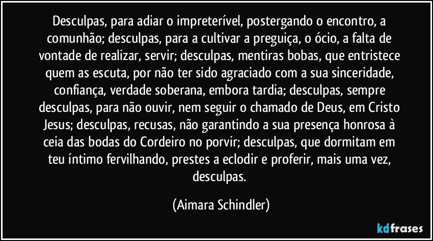 Desculpas, para adiar o impreterível, postergando o encontro, a comunhão; desculpas, para a cultivar a preguiça, o ócio,  a falta de vontade de realizar, servir;  desculpas, mentiras bobas, que entristece quem as escuta,  por não ter sido agraciado com a sua sinceridade, confiança, verdade soberana, embora tardia; desculpas, sempre desculpas, para não ouvir, nem seguir o chamado de Deus, em Cristo Jesus; desculpas, recusas, não garantindo a sua presença honrosa  à ceia das bodas do Cordeiro no porvir;  desculpas, que dormitam em teu íntimo fervilhando, prestes a  eclodir e proferir, mais uma vez, desculpas. (Aimara Schindler)