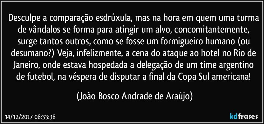 Desculpe a comparação esdrúxula, mas na hora em quem uma turma de vândalos se forma para atingir um alvo, concomitantemente, surge tantos outros, como se fosse um formigueiro humano (ou desumano?) Veja, infelizmente, a cena do ataque ao hotel no Rio de Janeiro, onde estava hospedada a delegação de um time argentino de futebol, na véspera de disputar a final da Copa Sul americana! (João Bosco Andrade de Araújo)