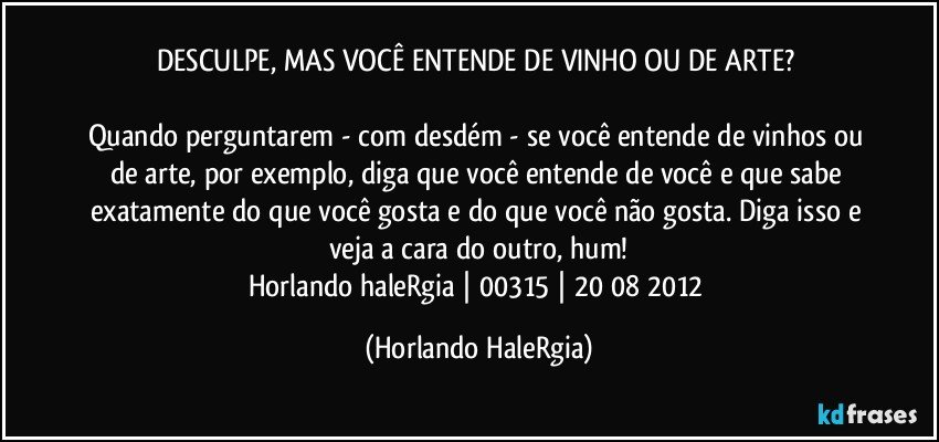 DESCULPE, MAS VOCÊ ENTENDE DE VINHO OU DE ARTE? 

Quando perguntarem - com desdém - se você entende de vinhos ou de arte, por exemplo, diga que você entende de você e que sabe exatamente do que você gosta e do que você não gosta. Diga isso e veja a cara do outro, hum!
Horlando haleRgia | 00315 | 20/08/2012 (Horlando HaleRgia)