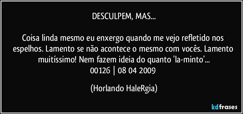 DESCULPEM, MAS...

Coisa linda mesmo eu enxergo quando me vejo refletido nos espelhos. Lamento se não acontece o mesmo com vocês. Lamento muitíssimo! Nem fazem ideia do quanto 'la-minto'...
00126 | 08/04/2009 (Horlando HaleRgia)