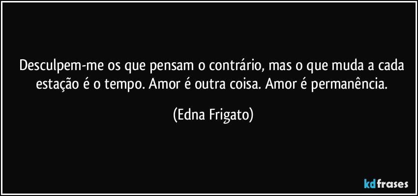 Desculpem-me os que pensam o contrário, mas o que muda a cada estação é o tempo. Amor é outra coisa. Amor é permanência. (Edna Frigato)