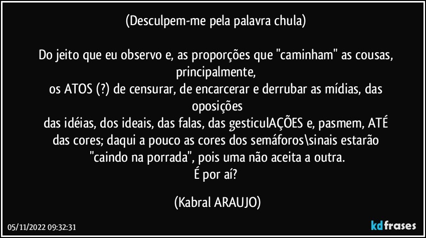 (Desculpem-me pela palavra chula) 

Do jeito que eu observo e, as proporções que "caminham" as cousas, principalmente, 
os ATOS (?) de censurar, de encarcerar e derrubar as mídias, das oposições
das idéias, dos ideais, das falas, das gesticulAÇÕES e, pasmem, ATÉ das cores; daqui a pouco as cores dos semáforos\sinais estarão "caindo na porrada", pois uma não aceita a outra.
É por aí? (KABRAL ARAUJO)