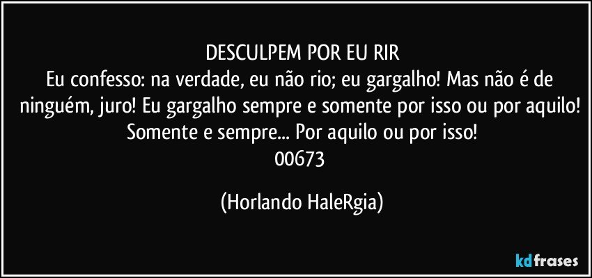 DESCULPEM POR EU RIR
Eu confesso: na verdade, eu não rio; eu gargalho! Mas não é de ninguém, juro! Eu gargalho sempre e somente por isso ou por aquilo! Somente e sempre... Por aquilo ou por isso!
00673 (Horlando HaleRgia)