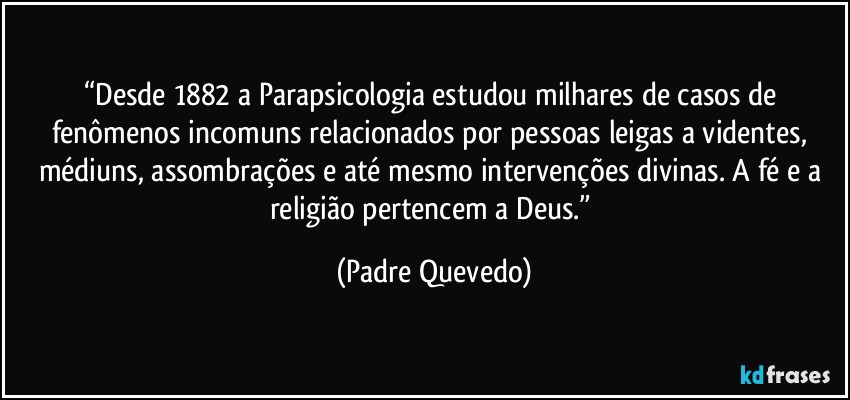 “Desde 1882 a Parapsicologia estudou milhares de casos de fenômenos incomuns relacionados por pessoas leigas a videntes, médiuns, assombrações e até mesmo intervenções divinas. A fé e a religião pertencem a Deus.” (Padre Quevedo)