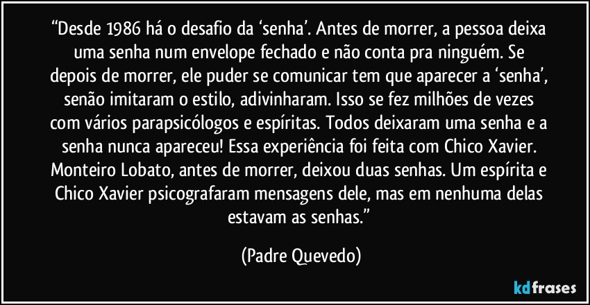 “Desde 1986 há o desafio da ‘senha’. Antes de morrer, a pessoa deixa uma senha num envelope fechado e não conta pra ninguém. Se depois de morrer, ele puder se comunicar tem que aparecer a ‘senha’, senão imitaram o estilo, adivinharam. Isso se fez milhões de vezes com vários parapsicólogos e espíritas. Todos deixaram uma senha e a senha nunca apareceu! Essa experiência foi feita com Chico Xavier. Monteiro Lobato, antes de morrer, deixou duas senhas. Um espírita e Chico Xavier psicografaram mensagens dele, mas em nenhuma delas estavam as senhas.” (Padre Quevedo)