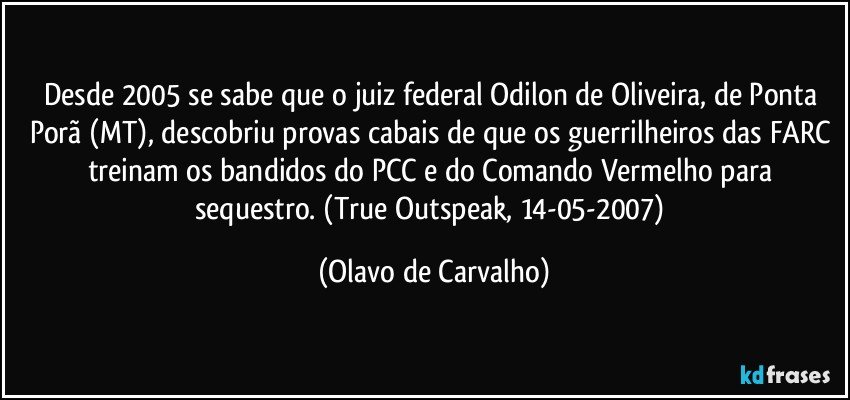 Desde 2005 se sabe que o juiz federal Odilon de Oliveira, de Ponta Porã (MT), descobriu provas cabais de que os guerrilheiros das FARC treinam os bandidos do PCC e do Comando Vermelho para sequestro. (True Outspeak, 14-05-2007) (Olavo de Carvalho)