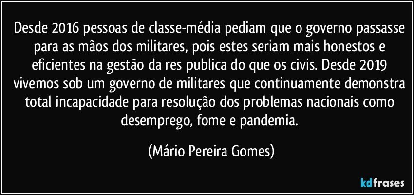 Desde 2016 pessoas de classe-média pediam que o governo passasse para as mãos dos militares, pois estes seriam mais honestos e eficientes na gestão da res publica do que os civis. Desde 2019 vivemos sob um governo de militares que continuamente demonstra total incapacidade para resolução dos problemas nacionais como desemprego, fome e pandemia. (Mário Pereira Gomes)