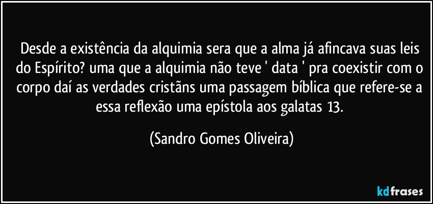 Desde a existência da alquimia sera que a alma já afincava suas leis do Espírito? uma que a alquimia não teve ' data ' pra coexistir com o corpo daí as verdades cristãns uma passagem bíblica que refere-se a essa reflexão uma epístola aos galatas 13. (Sandro Gomes Oliveira)