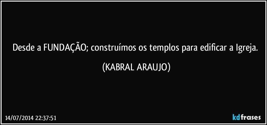 Desde a FUNDAÇÃO; construímos os templos para edificar a Igreja. (KABRAL ARAUJO)