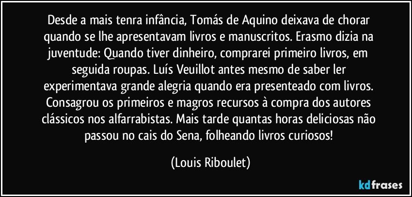 Desde a mais tenra infância, Tomás de Aquino deixava de chorar quando se lhe apresentavam livros e manuscritos. Erasmo dizia na juventude: Quando tiver dinheiro, comprarei primeiro livros, em seguida roupas. Luís Veuillot antes mesmo de saber ler experimentava grande alegria quando era presenteado com livros. Consagrou os primeiros e magros recursos à compra dos autores clássicos nos alfarrabistas. Mais tarde quantas horas deliciosas não passou no cais do Sena, folheando livros curiosos! (Louis Riboulet)