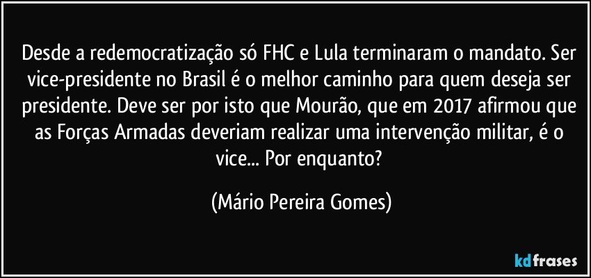 Desde a redemocratização só FHC e Lula terminaram o mandato. Ser vice-presidente no Brasil é o melhor caminho para quem deseja ser presidente. Deve ser por isto que Mourão, que em 2017 afirmou que as Forças Armadas deveriam realizar uma intervenção militar, é o vice... Por enquanto? (Mário Pereira Gomes)