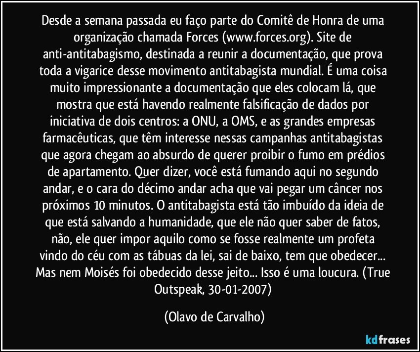 Desde a semana passada eu faço parte do Comitê de Honra de uma organização chamada Forces (www.forces.org). Site de anti-antitabagismo, destinada a reunir a documentação, que prova toda a vigarice desse movimento antitabagista mundial. É uma coisa muito impressionante a documentação que eles colocam lá, que mostra que está havendo realmente falsificação de dados por iniciativa de dois centros: a ONU, a OMS, e as grandes empresas farmacêuticas, que têm interesse nessas campanhas antitabagistas que agora chegam ao absurdo de querer proibir o fumo em prédios de apartamento. Quer dizer, você está fumando aqui no segundo andar, e o cara do décimo andar acha que vai pegar um câncer nos próximos 10 minutos. O antitabagista está tão imbuído da ideia de que está salvando a humanidade, que ele não quer saber de fatos, não, ele quer impor aquilo como se fosse realmente um profeta vindo do céu com as tábuas da lei, sai de baixo, tem que obedecer... Mas nem Moisés foi obedecido desse jeito... Isso é uma loucura. (True Outspeak, 30-01-2007) (Olavo de Carvalho)