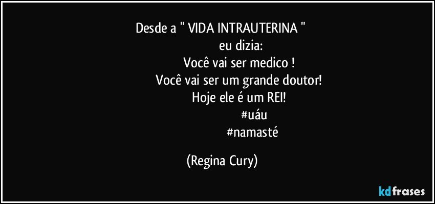 desde a  " VIDA  INTRAUTERINA  "  
                                               eu dizia: 
                                           Você vai ser medico ! 
                                           Você vai ser um grande  doutor! 
                                            Hoje ele é um REI! 
                                                                          #uáu
                                                                          #namasté (Regina Cury)