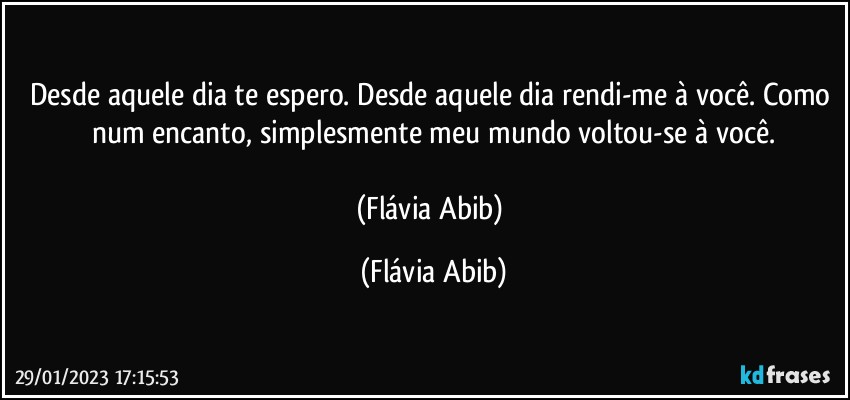 Desde aquele dia te espero. Desde aquele dia rendi-me à você. Como num encanto, simplesmente meu mundo voltou-se à você.

(Flávia Abib) (Flávia Abib)