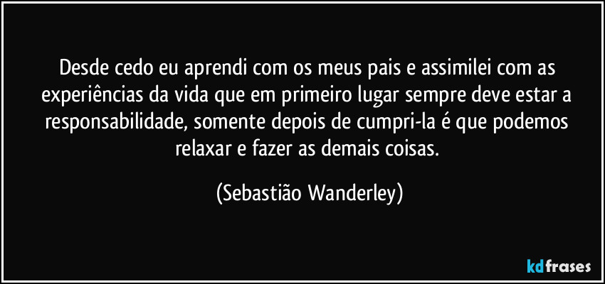 Desde cedo eu aprendi com os meus pais e assimilei com as experiências da vida que em primeiro lugar sempre deve estar a responsabilidade, somente depois de cumpri-la é que podemos relaxar e fazer as demais coisas. (Sebastião Wanderley)