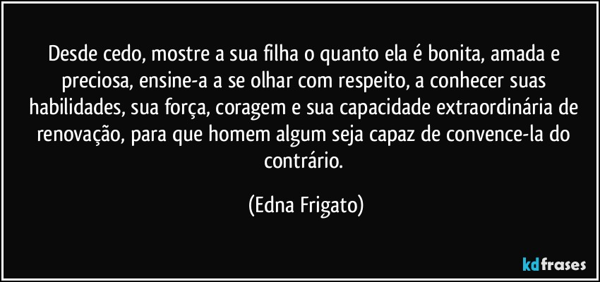 Desde cedo, mostre a sua filha o quanto ela é bonita, amada e preciosa, ensine-a a se olhar com respeito, a conhecer suas habilidades, sua força, coragem e sua capacidade extraordinária de renovação, para que homem algum seja capaz de convence-la do contrário. (Edna Frigato)