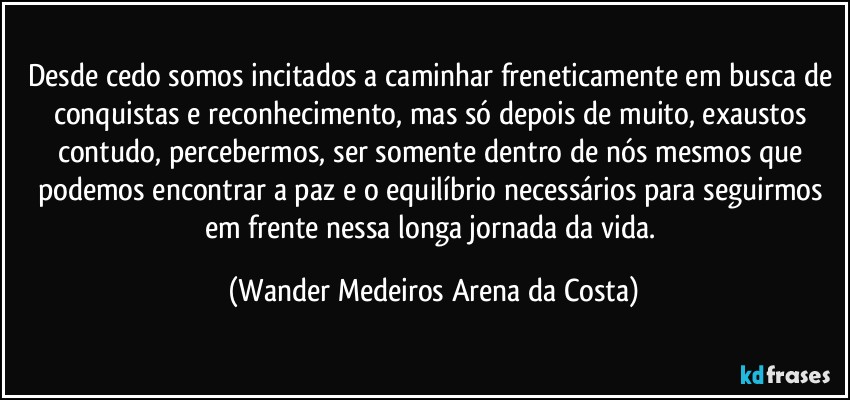 Desde cedo somos incitados a caminhar freneticamente em busca de conquistas e reconhecimento, mas só depois de muito, exaustos contudo, percebermos, ser somente dentro de nós mesmos que podemos encontrar a paz e o equilíbrio necessários para seguirmos em frente nessa longa jornada da vida. (Wander Medeiros Arena da Costa)