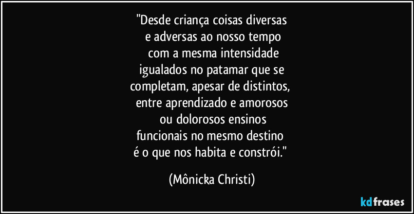 "Desde criança coisas diversas
 e adversas  ao nosso tempo
 com a mesma intensidade
 igualados no patamar que se 
completam,  apesar de distintos,  
entre aprendizado e amorosos
 ou dolorosos ensinos
funcionais no mesmo destino 
é o que nos habita e constrói." (Mônicka Christi)