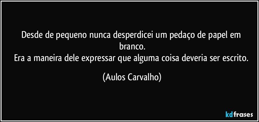 Desde de pequeno nunca desperdicei um pedaço de papel em branco.
Era a maneira dele expressar que alguma coisa deveria ser escrito. (Aulos Carvalho)