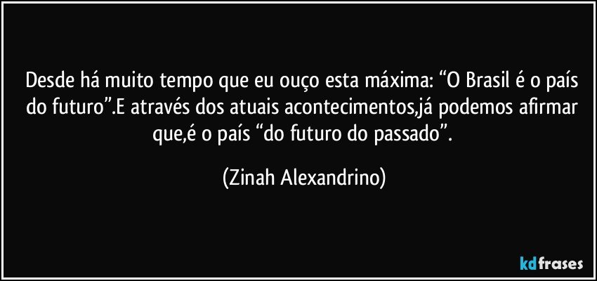 Desde há muito tempo que eu ouço esta máxima: “O Brasil é o país do futuro”.E através dos atuais acontecimentos,já podemos afirmar que,é o país “do futuro do passado”. (Zinah Alexandrino)