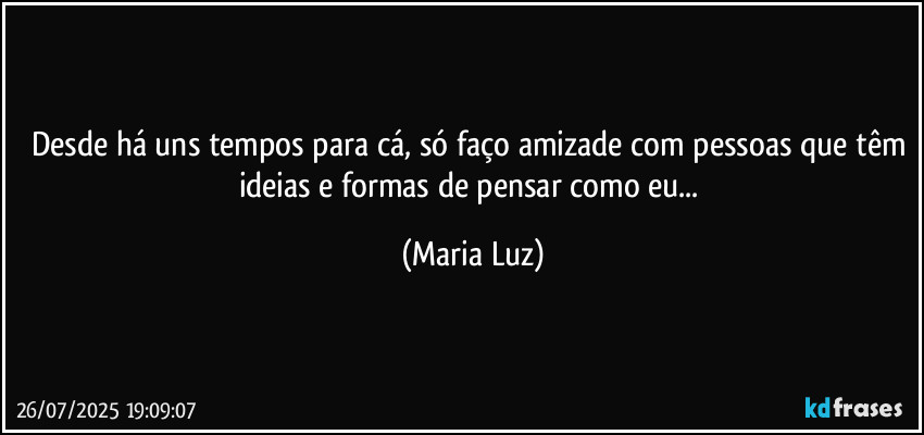 Desde há uns tempos para cá, só faço amizade com pessoas que têm ideias e formas de pensar como eu... (Maria Luz)
