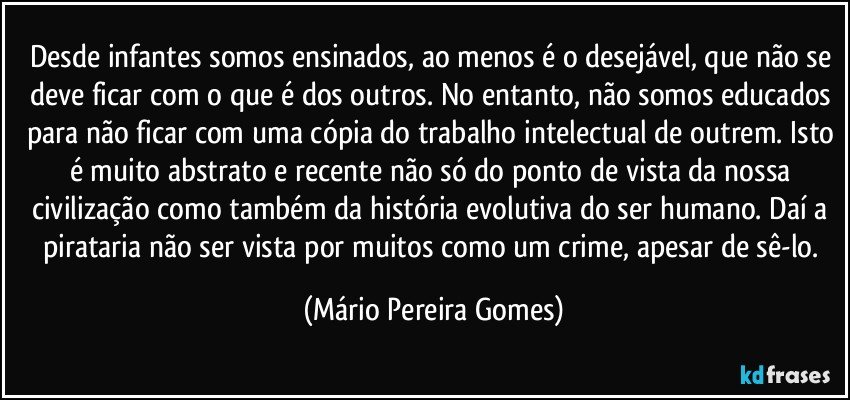 Desde infantes somos ensinados, ao menos é o desejável, que não se deve ficar com o que é dos outros. No entanto, não somos educados para não ficar com uma cópia do trabalho intelectual de outrem. Isto é muito abstrato e recente não só do ponto de vista da nossa civilização como também da história evolutiva do ser humano. Daí a pirataria não ser vista por muitos como um crime, apesar de sê-lo. (Mário Pereira Gomes)