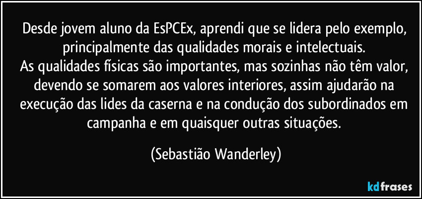Desde jovem aluno da EsPCEx, aprendi que se lidera pelo exemplo, principalmente das qualidades morais e intelectuais. 
As qualidades físicas são importantes, mas sozinhas não têm valor, devendo se somarem aos valores interiores, assim ajudarão na execução das lides da caserna e na condução dos subordinados em campanha e em quaisquer outras situações. (Sebastião Wanderley)